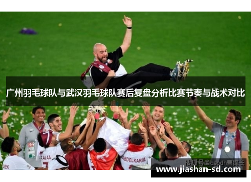 广州羽毛球队与武汉羽毛球队赛后复盘分析比赛节奏与战术对比