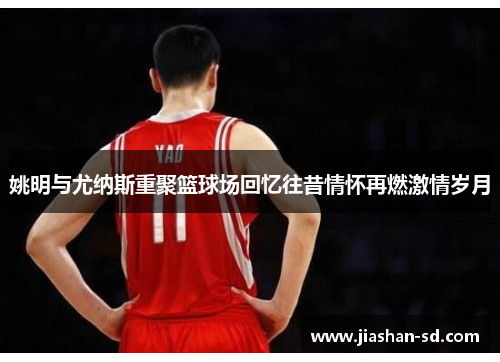 姚明与尤纳斯重聚篮球场回忆往昔情怀再燃激情岁月