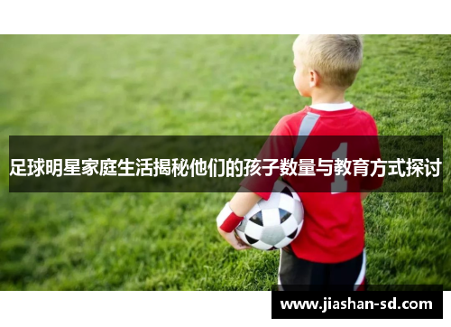 足球明星家庭生活揭秘他们的孩子数量与教育方式探讨